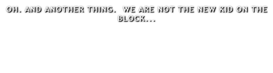 OH. AND ANOTHER THING. WE ARE NOT THE NEW KID ON THE BLOCK...
